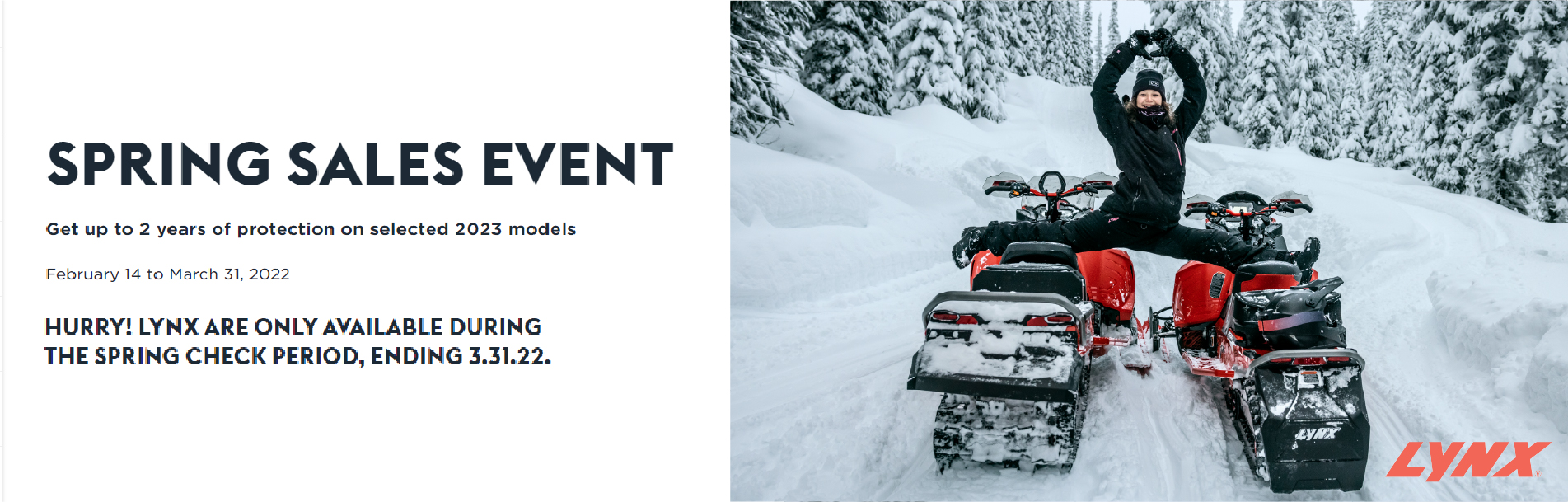 Lynx Spring Sales Event: Get up to 2 years of protection on selected 2023 models. 2/14/2022 to 3/31/2022. Hurry! Lynx are only available during the Spring Check period, ending 3/31/2022. Click for details.