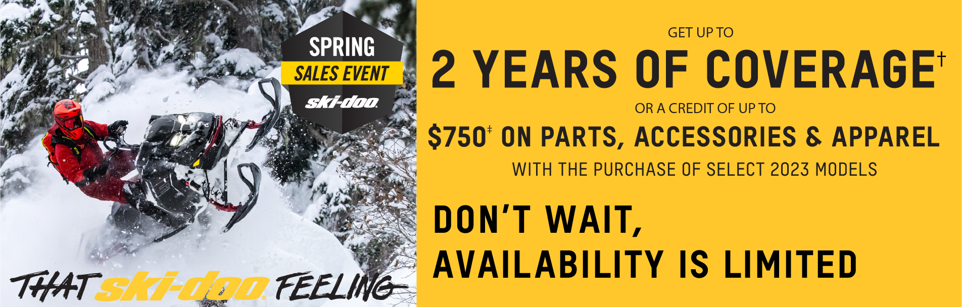 Ski-Doo Spring Sales Event. "That Ski-Doo Feeling," get up to 2 years of coverage or a credit of up to $750 on parts, accessories & apparel with the purchase of select 2023 models. Don't wait, availability is limited. 2/14/2022 to 3/31/2022. Click for details.